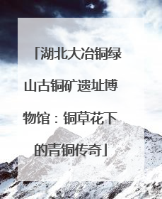 湖北大冶铜绿山古铜矿遗址博物馆：铜草花下的青铜传奇