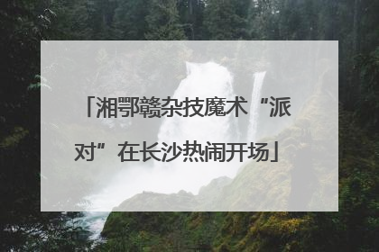 湘鄂赣杂技魔术“派对”在长沙热闹开场