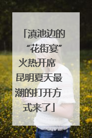 滇池边的“花街宴”火热开席 昆明夏天最潮的打开方式来了