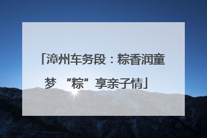 漳州车务段：粽香润童梦 “粽”享亲子情