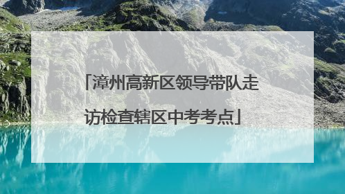 漳州高新区领导带队走访检查辖区中考考点