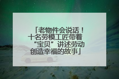 老物件会说话！十名劳模工匠带着“宝贝”讲述劳动创造幸福的故事