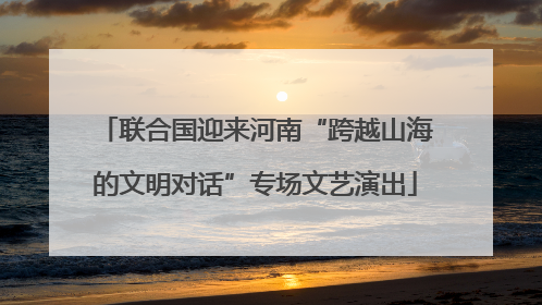 联合国迎来河南“跨越山海的文明对话”专场文艺演出