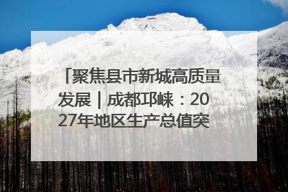 聚焦县市新城高质量发展｜成都邛崃：2027年地区生产总值突破550亿元、建成五百亿级园区