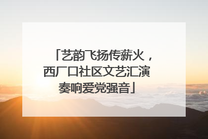 艺韵飞扬传薪火，西厂口社区文艺汇演奏响爱党强音