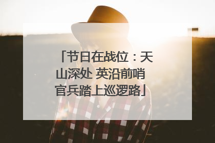 节日在战位：天山深处 英沿前哨官兵踏上巡逻路