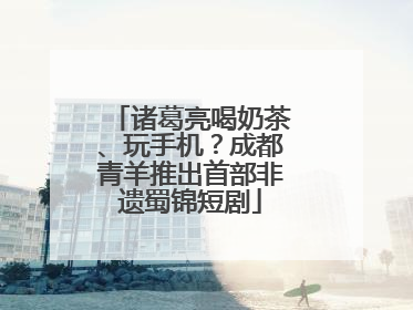 诸葛亮喝奶茶、玩手机？成都青羊推出首部非遗蜀锦短剧