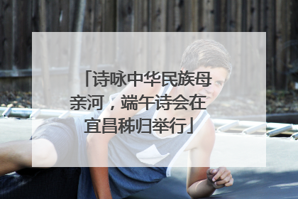 诗咏中华民族母亲河，端午诗会在宜昌秭归举行