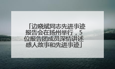边晓斌同志先进事迹报告会在扬州举行，5位报告团成员深情讲述感人故事和先进事迹