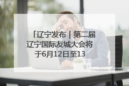 辽宁发布｜第二届辽宁国际友城大会将于6月12日至13日在沈阳举办