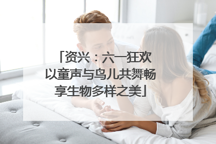 资兴：六一狂欢 以童声与鸟儿共舞畅享生物多样之美