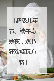 超级儿童节、端午奇妙夜，双节狂欢畅玩方特