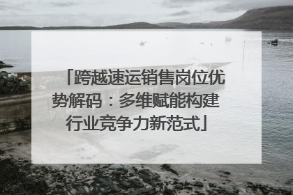 跨越速运销售岗位优势解码：多维赋能构建行业竞争力新范式