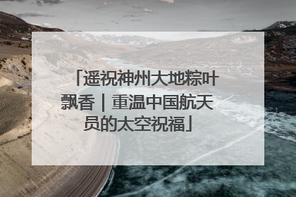 遥祝神州大地粽叶飘香｜重温中国航天员的太空祝福