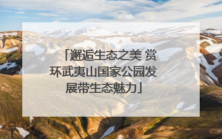 邂逅生态之美 赏环武夷山国家公园发展带生态魅力