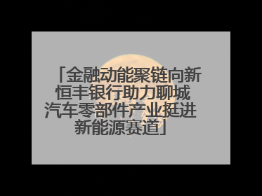 金融动能聚链向新 恒丰银行助力聊城汽车零部件产业挺进新能源赛道