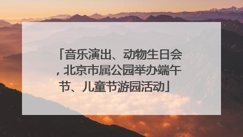 音乐演出、动物生日会，北京市属公园举办端午节、儿童节游园活动