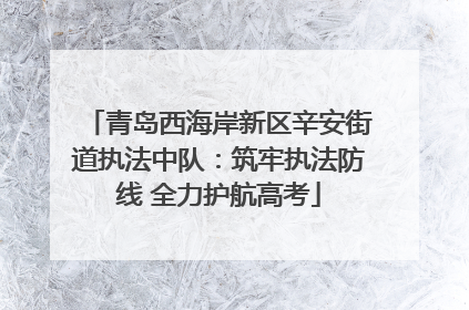 青岛西海岸新区辛安街道执法中队：筑牢执法防线 全力护航高考