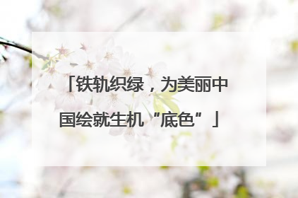 铁轨织绿，为美丽中国绘就生机“底色”