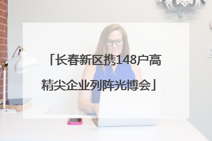 长春新区携148户高精尖企业列阵光博会