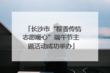 长沙市“粽香传情志愿暖心”端午节主题活动成功举办