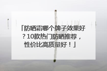 防晒霜哪个牌子效果好？10款热门防晒推荐，性价比高质量好！
