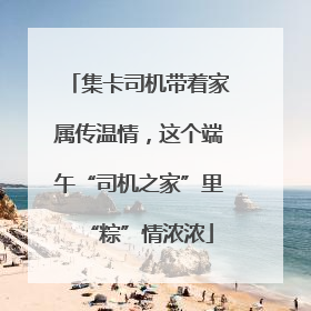 集卡司机带着家属传温情，这个端午“司机之家”里“粽”情浓浓