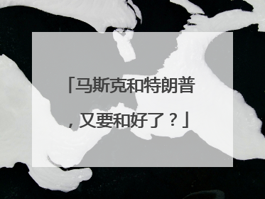 马斯克和特朗普，又要和好了？