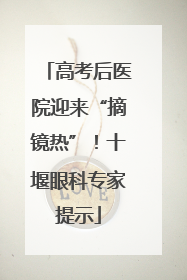 高考后医院迎来“摘镜热”！十堰眼科专家提示