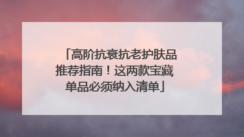 高阶抗衰抗老护肤品推荐指南！这两款宝藏单品必须纳入清单