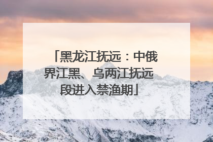 黑龙江抚远：中俄界江黑、乌两江抚远段进入禁渔期