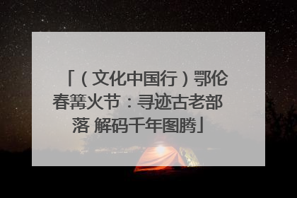 （文化中国行）鄂伦春篝火节：寻迹古老部落 解码千年图腾