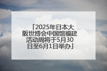 2025年日本大阪世博会中国馆福建活动周将于5月30日至6月1日举办