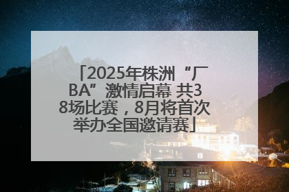 2025年株洲“厂BA”激情启幕 共38场比赛，8月将首次举办全国邀请赛