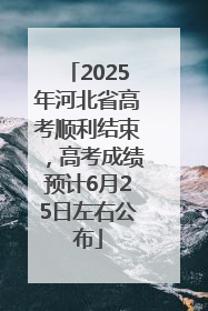 2025年河北省高考顺利结束，高考成绩预计6月25日左右公布