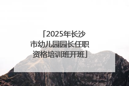 2025年长沙市幼儿园园长任职资格培训班开班