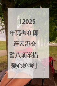 2025年高考在即 连云港交警八项举措爱心护考