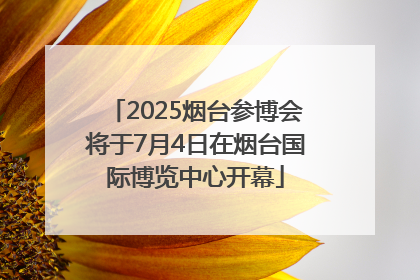 2025烟台参博会将于7月4日在烟台国际博览中心开幕