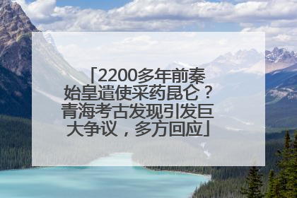 2200多年前秦始皇遣使采药昆仑？青海考古发现引发巨大争议，多方回应