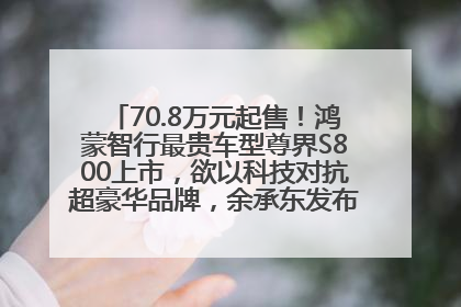 70.8万元起售！鸿蒙智行最贵车型尊界S800上市，欲以科技对抗超豪华品牌，余承东发布会未提及迈巴赫